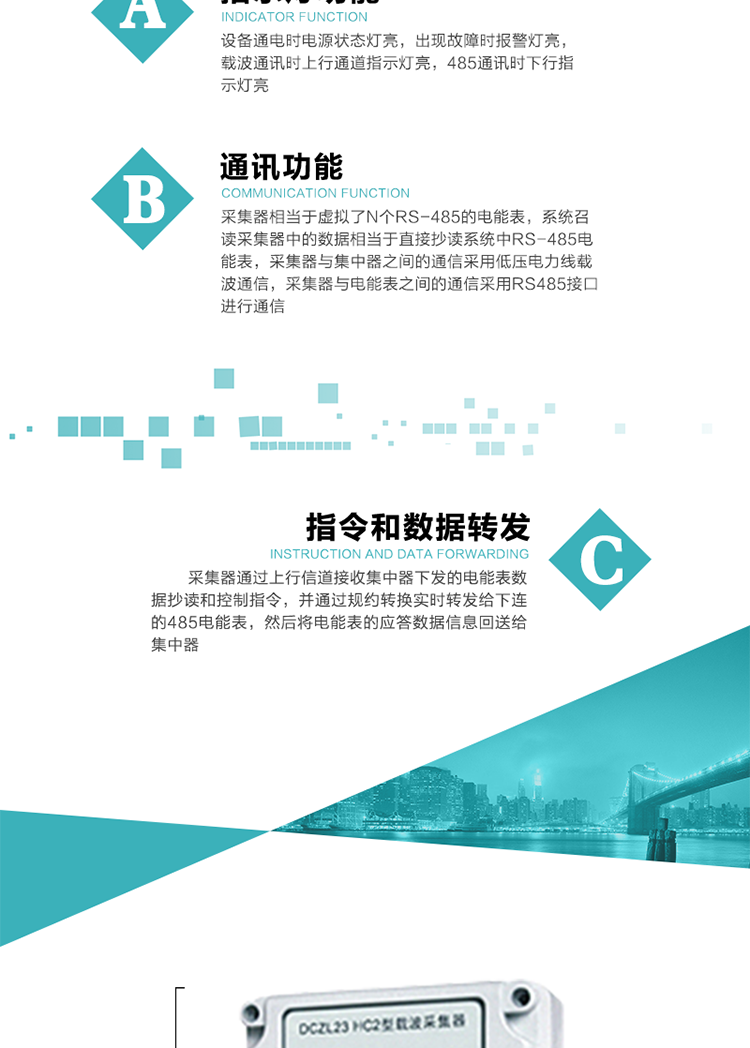 功能及特點(diǎn)：
1、通訊功能，采集器相當(dāng)于虛擬了N個(gè)RS-485的電能表，系統(tǒng)召讀采集器中的數(shù)據(jù)相當(dāng)于直接抄讀系統(tǒng)中RS-485電能表，采集器與集中器之間的通信采用低壓電力線載波通信，采集器與電能表之間的通信采用RS485接口進(jìn)行通信,
2、指令和數(shù)據(jù)轉(zhuǎn)發(fā)功能，采集器通過(guò)上行信道接收集中器下發(fā)的電能表數(shù)據(jù)抄讀和控制指令，并通過(guò)規(guī)約轉(zhuǎn)換實(shí)時(shí)轉(zhuǎn)發(fā)給下連的485電能表，然后將電能表的應(yīng)答數(shù)據(jù)信息回送給集中器。
3、指示燈功能，設(shè)備通電時(shí)電源狀態(tài)燈亮，出現(xiàn)故障時(shí)報(bào)警燈亮，載波通訊時(shí)上行通道指示燈亮，485通訊時(shí)下行指示燈亮。