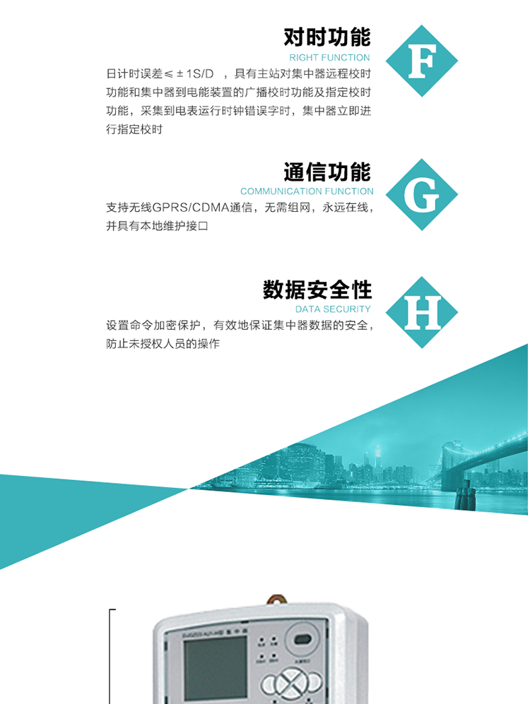 數(shù)據(jù)存儲(chǔ)，集中器具有64MB大容量存儲(chǔ)器FLASH，凍結(jié)數(shù)據(jù)定時(shí)保存，減少了FLASH的寫入次數(shù)。停電后，除實(shí)時(shí)數(shù)據(jù)外所有數(shù)據(jù)均自動(dòng)保存，保存時(shí)間大于10年。
7、對(duì)時(shí)功能，日計(jì)時(shí)誤差≤±1s/d ，具有主站對(duì)集中器遠(yuǎn)程校時(shí)功能和集中器到電能裝置的廣播校時(shí)功能及指定校時(shí)功能，采集到電表運(yùn)行時(shí)鐘錯(cuò)誤字時(shí)，集中器立即進(jìn)行指定校時(shí)。
8、通信功能，支持無線GPRS/CDMA通信，無需組網(wǎng)，永遠(yuǎn)在線，并具有本地維護(hù)接口
9、裝置數(shù)據(jù)訪問安全性
設(shè)置命令加密保護(hù)，有效地保證集中器數(shù)據(jù)的安全，防止未授權(quán)人員的操作