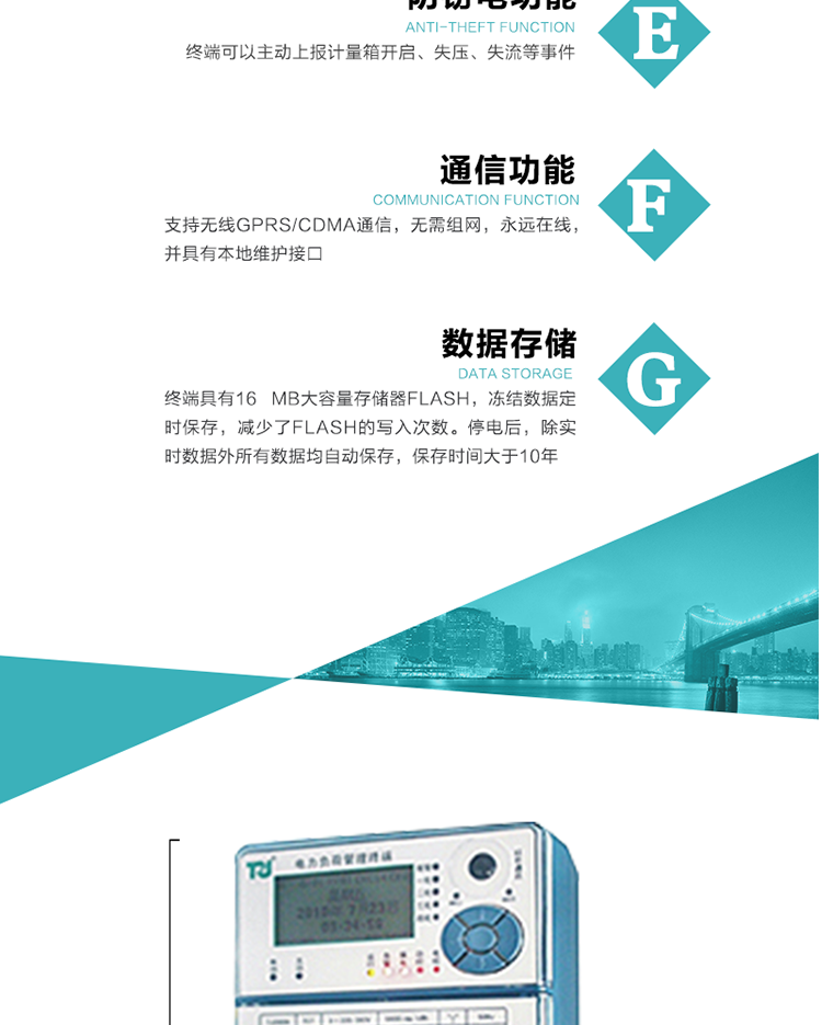 5、防竊電，終端可以主動(dòng)上報(bào)計(jì)量箱開(kāi)啟、失壓、失流等事件
6、數(shù)據(jù)存儲(chǔ)，終端具有16 MB大容量存儲(chǔ)器FLASH，凍結(jié)數(shù)據(jù)定時(shí)保存，減少了FLASH的寫(xiě)入次數(shù)。停電后，除實(shí)時(shí)數(shù)據(jù)外所有數(shù)據(jù)均自動(dòng)保存，保存時(shí)間大于10年。
7、通信功能，支持無(wú)線GPRS/CDMA通信，無(wú)需組網(wǎng)，永遠(yuǎn)在線，并具有本地維護(hù)接口