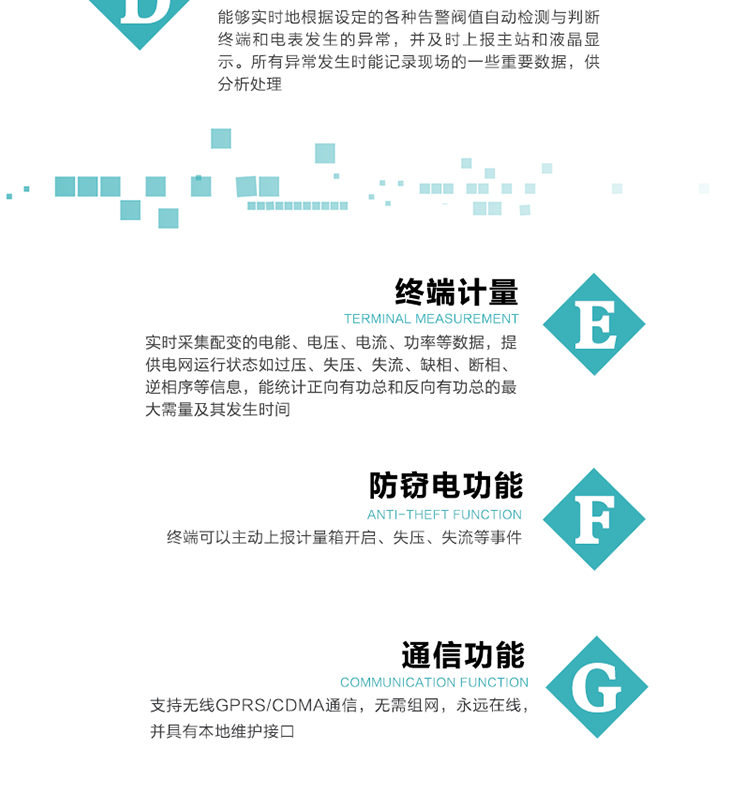 5、防竊電，終端可以主動上報計量箱開啟、失壓、失流等事件
6、異常告警，能夠?qū)崟r地根據(jù)設(shè)定的各種告警閥值自動檢測與判斷終端和電表發(fā)生的異常，并及時上報主站和液晶顯示。所有異常發(fā)生時能記錄現(xiàn)場的一些重要數(shù)據(jù)，供分析處理、
6、數(shù)據(jù)存儲，終端具有16 MB大容量存儲器FLASH，凍結(jié)數(shù)據(jù)定時保存，減少了FLASH的寫入次數(shù)。停電后，除實時數(shù)據(jù)外所有數(shù)據(jù)均自動保存，保存時間大于10年。
7、通信功能，支持無線GPRS/CDMA通信，無需組網(wǎng)，永遠(yuǎn)在線，并具有本地維護(hù)接口