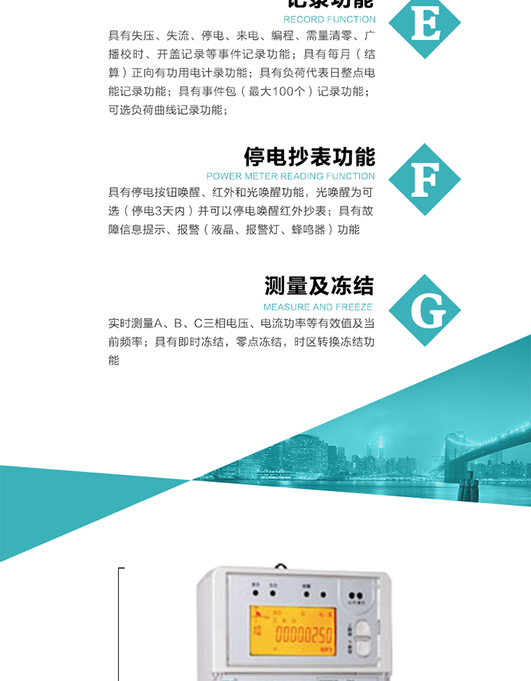 9）具有失壓、斷相、失流、過壓、欠壓、過流、電壓合格率、停來電、編程、需量清零、廣播校時等記錄功能。
10）實時測量A、B、C三相電壓、電流功率等有效值及當(dāng)前頻率。
   11）具有停電按鈕喚醒、紅外和光喚醒功能，光喚醒為可選（停電3天內(nèi)）并可以停電喚醒紅外抄表。
   12）具有故障信息提示、報警（液晶、報警燈、蜂鳴器）功能。
13）具有每月（結(jié)算）正向有功用電計錄功能。
14）具有負(fù)荷代表日整點(diǎn)電能記錄功能。
   15）具有即時凍結(jié)，零點(diǎn)凍結(jié)，時區(qū)轉(zhuǎn)換凍結(jié)功能。
   16）具有事件包（最大100個）記錄功能?？砂错樞蛴涗洶l(fā)生各事件的時間，并可通過PC機(jī)將數(shù)據(jù)抄回。
   17）可選負(fù)荷曲線記錄功能。
   18）可選開上蓋、端蓋記錄功能。
   19）可選三相無電壓時電流檢測功能（停電3天內(nèi)）。