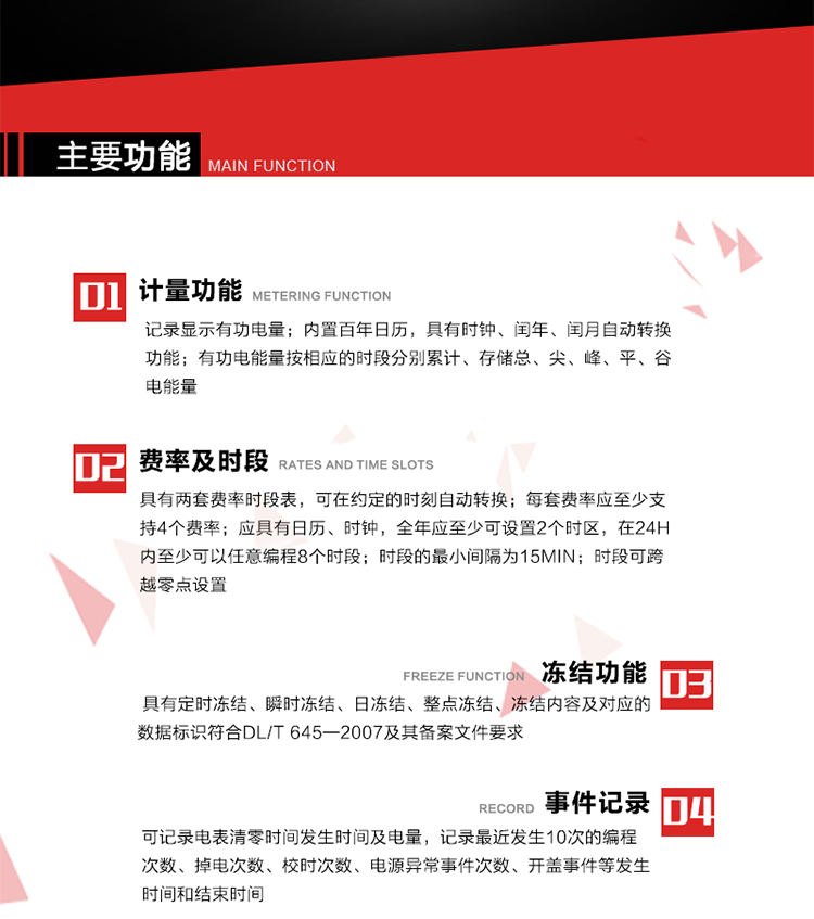 主要功能
1. 計量功能
記錄顯示有功電量
2. 計時功能
內(nèi)置百年日歷，具有時鐘、閏年、閏月自動轉(zhuǎn)換功能。
3. 分時計量功能
有功電能量按相應(yīng)的時段分別累計、存儲總、尖、峰、平、谷電能量 
4. 費率、時段： 
a）具有兩套費率時段表，可在約定的時刻自動轉(zhuǎn)換；每套費率應(yīng)至少支持4個費率。 
b）應(yīng)具有日歷、時鐘，全年應(yīng)至少可設(shè)置2個時區(qū)，在24h內(nèi)至少可以任意編程8個時段；時段的最小間隔為15min；時段可跨越零點設(shè)置。 
5. 凍結(jié)功能 
1. 定時凍結(jié)：按照約定的時間及間隔凍結(jié)電能量數(shù)據(jù)；每個凍結(jié)量至少應(yīng)保存60次。 
2. 瞬時凍結(jié)：在非正常情況下，凍結(jié)當(dāng)前的日歷、時間、所有電能量和重要測量的數(shù)據(jù)；瞬時凍結(jié)量應(yīng)保存最后3次的數(shù)據(jù)。 
3. 日凍結(jié)：存儲每天零點時刻的電能量，可存儲62天的數(shù)據(jù)。 
4. 整點凍結(jié)：存儲整點時刻或半點時刻的有功總電能，可存儲254個數(shù)據(jù)。
5. 凍結(jié)內(nèi)容及對應(yīng)的數(shù)據(jù)標識符合DL/T 645—2007及其備案文件要求。 
6. 事件記錄 
可記錄電表清零時間發(fā)生時間及電量，記錄最近發(fā)生10次的編程次數(shù)、掉電次數(shù)、校時次數(shù)、電源異常事件次數(shù)、開蓋事件等發(fā)生時間和結(jié)束時間。
7. 負荷記錄
電表可記錄負荷記錄內(nèi)容從“電壓、電流、頻率”、“有功功率”、“功率因數(shù)”、“有功總電能”四類數(shù)據(jù)項中任意組合，設(shè)定時間從1~60min之間任意設(shè)置，如設(shè)定時間為15min電表最少可記錄3天的數(shù)據(jù)，負荷記錄可通過POS機或RS485方式抄讀。
8. 設(shè)置與清零 
電能表出廠后不允許設(shè)置底度，不允許清零等一些參數(shù)設(shè)置。
9. 通訊功能
　　具有一路調(diào)制型紅外通訊接口、一路完全隔離的RS485通訊接口，方便現(xiàn)場維護和遠程數(shù)據(jù)采集。通訊規(guī)約遵循DL/T 645 《多功能電能表通訊規(guī)約》，并可根據(jù)用戶要求定制通訊規(guī)約。