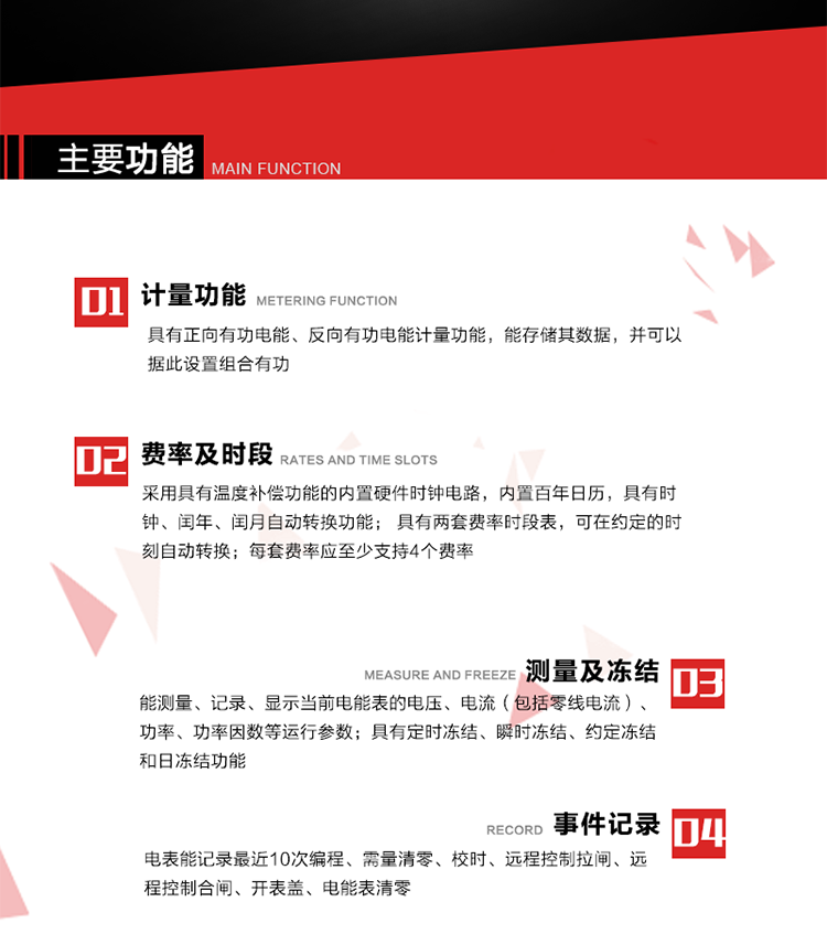 主要功能
1. 具有正向有功電能、反向有功電能計量功能，能存儲其數(shù)據(jù)，并可以據(jù)此設(shè)置組合有功。
2. 應(yīng)采用具有溫度補償功能的內(nèi)置硬件時鐘電路，內(nèi)置百年日歷，具有時鐘、閏年、閏月自動轉(zhuǎn)換功能。
3. 具有兩套費率時段表，可在約定的時刻自動轉(zhuǎn)換；每套費率應(yīng)至少支持4個費率。
4. 費控功能：本地方式通過CPU卡等固態(tài)介質(zhì)實現(xiàn)。
5. 能測量、記錄、顯示當前電能表的電壓、電流（包括零線電流）、功率、功率因數(shù)等運行參數(shù)。
6. 電表能記錄最近10次編程、需量清零、校時、遠程控制拉閘、遠程控制合閘、開表蓋、電能表清零。
7. 具有定時凍結(jié)、瞬時凍結(jié)、約定凍結(jié)和日凍結(jié)功能。
8. 通過固態(tài)介質(zhì)或虛擬介質(zhì)對電能表進行參數(shù)設(shè)置、預存電費、信息返寫和下發(fā)遠程控制命令操作時，通過嚴格的密碼驗證或ESAM模塊等安全認證，確保數(shù)據(jù)傳輸安全可靠。
9. 具有一路調(diào)制型紅外通訊接口、一路完全隔離的RS485通訊接口，方便現(xiàn)場維護和遠程數(shù)據(jù)采集。在載波集中器和主站系統(tǒng)的配合下，可通過載波，按設(shè)定的采集方案定時數(shù)據(jù)采集，并可實時監(jiān)測電表運行狀態(tài)。