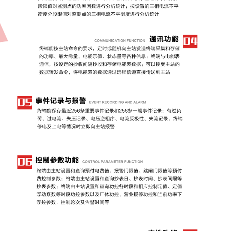 15、過電流
　　任意一相電流超過設(shè)定值（默認(rèn)值為1.3Ib），且持續(xù)時(shí)間超過設(shè)定的電流過負(fù)荷持續(xù)時(shí)間（默認(rèn)15分鐘）時(shí)就產(chǎn)生該相過電流告警事件。過電流告警事件發(fā)生后，任意一相電流小于設(shè)定值（默認(rèn)值為Ib），且持續(xù)時(shí)間超過設(shè)定的電流過負(fù)荷恢復(fù)時(shí)間（默認(rèn)15分鐘）就產(chǎn)生過電流告警恢復(fù)事件。
16、過電壓
　　任意一相電壓大于設(shè)定值（默認(rèn)值為130%Un）且持續(xù)時(shí)間超過設(shè)定的過電壓持續(xù)時(shí)間（默認(rèn)15分鐘）時(shí)就產(chǎn)生該相過電壓告警事件。過電壓告警事件發(fā)生后，對應(yīng)相電壓小于設(shè)定值（默認(rèn)值為115%Un），且持續(xù)時(shí)間超過設(shè)定的過電壓恢復(fù)時(shí)間（默認(rèn)15分鐘）就產(chǎn)生過電壓告警恢復(fù)事件。
17、欠電壓
　　任意一相電壓小于設(shè)定值（默認(rèn)值為70%Un）且持續(xù)時(shí)間超過設(shè)定的欠電壓持續(xù)時(shí)間（默認(rèn)15分鐘）時(shí)就產(chǎn)生該相欠電壓告警事件。欠電壓告警事件發(fā)生后，對應(yīng)相電壓大于設(shè)定值（默認(rèn)值為85%Un），且持續(xù)時(shí)間超過設(shè)定的欠電壓恢復(fù)時(shí)間（默認(rèn)15分鐘）就產(chǎn)生欠電壓告警恢復(fù)事件。
18、失壓記錄
a） 三相中任一相或兩相失壓，終端均正常工作并分相記錄累計(jì)失壓時(shí)間，同時(shí)記錄最近五次發(fā)生時(shí)刻、發(fā)生狀態(tài)和相應(yīng)的錯(cuò)誤電量（正反向有功電量、正反向無功電量）。電壓判斷閥值為50%Un。 　
b） 失壓判斷時(shí)間小于60秒。
c） 能在終端液晶顯示屏上直接顯示有否失壓情況。
19、電壓逆相序
a） 當(dāng)三相電壓Ua、Ub、 Uc的過零順序不是Ua、Ub、 Uc順序關(guān)系時(shí)則產(chǎn)生電壓逆相序告警。
b） 判斷電壓逆相序及恢復(fù)的持續(xù)時(shí)間超過設(shè)定時(shí)間。
20、電流反極性
a） 當(dāng)某相電流二次側(cè)回路（進(jìn)線和出線接反）同名端接錯(cuò)造成計(jì)量錯(cuò)誤時(shí)產(chǎn)生該相的電流反極性告警。
b） 當(dāng)電流大于5% Ib時(shí)才開始判斷該相電流是否反極性。
21、失流記錄
a） 當(dāng)終端有三相工作電壓時(shí)，缺一相或兩相電流，分相記錄累計(jì)失流時(shí)間，同時(shí)記錄最近五次發(fā)生時(shí)刻、發(fā)生狀態(tài)和相應(yīng)的錯(cuò)誤電量（正反向有功電量、正反向無功電量）。電流判斷閥值為啟動(dòng)電流。
b） 失流判斷時(shí)間小于60秒。
c） 能在終端液晶顯示屏上直接顯示有否失流情況。
22、終端停電
　　終端失去交流電源或交流電源電壓降低到不能維持終端正常工作時(shí)終端產(chǎn)生終端停電告警。
23、終端上電
　　終端由停電狀態(tài)轉(zhuǎn)為主電源工作狀態(tài)時(shí)產(chǎn)生終端上電告警。
24、參數(shù)設(shè)置和查詢
25、費(fèi)率時(shí)段
　時(shí)區(qū)數(shù)　　　　　　4時(shí)區(qū)
　時(shí)段數(shù)　　　　　　每時(shí)區(qū)最多可設(shè)置10個(gè)時(shí)段
　費(fèi)率數(shù)　　　　　　4費(fèi)率（尖、峰、平、谷）
　時(shí)鐘誤差　　　　　帶溫度補(bǔ)償?shù)挠矔r(shí)鐘電路，時(shí)鐘精度優(yōu)于±0.5s/d
26、時(shí)鐘召測和對時(shí)
a） 終端能接收主站的時(shí)鐘召測和對時(shí)命令，對時(shí)誤差不超過3s。終端時(shí)鐘24h內(nèi)走時(shí)誤差小于0.5s。電源失電后，時(shí)鐘能保持正常工作。
b） TA變比、TV變比和電能表常數(shù)有脈沖輸入的終端能由主站或在當(dāng)?shù)卦O(shè)置和查詢TV變比KTV、TA變比KTA 以及電能表脈沖常數(shù)Kp（imp/kWh或imp /kvarh）。
27、限值參數(shù) 
　　終端由主站設(shè)置和查詢電壓及電流越限值、功率因數(shù)分段限值等。
28、功率控制參數(shù)
　　終端由主站設(shè)置和查詢功控各時(shí)段和相應(yīng)控制定值、定值浮動(dòng)系數(shù)等時(shí)段功控參數(shù)以及廠休功控、營業(yè)報(bào)停功控和當(dāng)前功率下浮控參數(shù)，控制輪次及告警時(shí)間等。改變定值時(shí)有音響（或語音）信號(hào)。
29、預(yù)付費(fèi)控制參數(shù) 
　　終端由主站設(shè)置和查詢預(yù)付電費(fèi)值、報(bào)警門限值、跳閘門限值等預(yù)付費(fèi)控制參數(shù)。設(shè)置參數(shù)時(shí)有音響（或語音）信號(hào)。
30、終端參數(shù)
　　終端由主站設(shè)置和查詢終端組地址、終端配置及配置參數(shù)、通信參數(shù)等，并能查詢終端ID。
31、抄表參數(shù)
　　終端由主站設(shè)置和查詢抄表日、抄表時(shí)間、抄表間隔等抄表參數(shù)。
32、本地功能
33、本地狀態(tài)指示
　　終端有本地狀態(tài)指示，指示終端電源、通信、抄表等工作狀態(tài)。并可顯示當(dāng)前用電情況、抄表數(shù)據(jù)、終端參數(shù)、維護(hù)信息等。
34、本地維護(hù)接口 
　　終端有本地維護(hù)接口，通過維護(hù)接口設(shè)置終端參數(shù)，進(jìn)行軟件升級(jí)等。
35、本地用戶接口
a） 本地通信接口中有1路作為用戶數(shù)據(jù)接口，提供用戶數(shù)據(jù)服務(wù)功能。
b） 具有時(shí)鐘晶振頻率輸出接口。
c） 具有需量周期測試接口。
d） 面板有供實(shí)驗(yàn)室和現(xiàn)場校驗(yàn)用的有、無功電能脈沖輸出發(fā)光二極管。
36、異常報(bào)警功能
a） 計(jì)量裝置封印管理：非授權(quán)人開、關(guān)計(jì)量裝置門，主動(dòng)上報(bào)開啟、關(guān)閉時(shí)間，當(dāng)時(shí)電量。
b） 電表端蓋、罩殼異常打開主動(dòng)上報(bào)開啟時(shí)間、當(dāng)時(shí)電量。
c） 示度電量下降主動(dòng)上報(bào)發(fā)生時(shí)間、前后電量。
d） 電表參數(shù)設(shè)置改變，主動(dòng)上報(bào)發(fā)生時(shí)間、前后設(shè)置參數(shù)、前后電量。
e） 電壓斷1相或2相失電，終端聲光報(bào)警、主動(dòng)上報(bào)發(fā)生、結(jié)束時(shí)間、斷相相別。
f） 供電系統(tǒng)三相電壓正常，表計(jì)（終端）電壓回路失壓，（電流回路電流大于10％Ib）。終端聲光報(bào)警、主動(dòng)上報(bào)發(fā)生、結(jié)束時(shí)間、缺相相別以及當(dāng)時(shí)電量。
g） 終端負(fù)荷過載大于負(fù)荷閥值，終端報(bào)警、持續(xù)時(shí)間3分鐘以上，主動(dòng)上報(bào)發(fā)生時(shí)間，在負(fù)荷減小過程中，檢測值小于負(fù)荷閥值、持續(xù)3分鐘以上，主動(dòng)上報(bào)結(jié)束時(shí)間以及當(dāng)時(shí)電量。
h） 停電檢測、終端主板上裝配有大容量鋰電池，并且還有一塊備用電池，終端發(fā)生停電，至少保證與前置機(jī)通訊三次（上報(bào)失電時(shí)刻的日期、時(shí)間、有功、無功電量）的能力，并能在停電5分鐘內(nèi)檢測異常（如有無電流、CT一、二次是否短路等）并報(bào)警。
i） 上電檢測報(bào)警，終端上電后，主動(dòng)上報(bào)上電時(shí)間、當(dāng)前電量并消除異常報(bào)警信息。
g） 功率（或電流）差動(dòng)檢測及報(bào)警，上報(bào)發(fā)生、結(jié)束時(shí)間、當(dāng)時(shí)電量。
k） 電壓逆相序檢測及報(bào)警功能，上報(bào)發(fā)生、結(jié)束時(shí)間。
l） 電流反極性（逆相序）檢測及報(bào)警，上報(bào)發(fā)生、結(jié)束時(shí)間、當(dāng)時(shí)電量。
m） 表計(jì)電池電壓過低報(bào)警，并上報(bào)。
n） 三相負(fù)荷不平衡檢測，任一相電流（IX）和三相電流平均值（IP）之差，除以三相電流平均值（IP）大于預(yù)置的三相負(fù)荷不平衡閥值時(shí)，終端判定三相負(fù)荷不平衡，終端報(bào)警，并主動(dòng)上報(bào)不平衡發(fā)生時(shí)間、不平衡相別及當(dāng)前電量。當(dāng)三相電流恢復(fù)平衡后，終端撤除報(bào)警，并主動(dòng)上報(bào)不平衡恢復(fù)時(shí)間、當(dāng)前電量。三相負(fù)荷不平衡閥值默認(rèn)為20%In。
37、終端維護(hù)
38、自檢自恢復(fù)
　　終端有自測試、自診斷功能，發(fā)現(xiàn)終端的部件工作異常有記錄。
39、終端初始化
　　終端接收到主站下發(fā)的初始化命令后，分別對硬件、參數(shù)區(qū)、數(shù)據(jù)區(qū)進(jìn)行初始化，參數(shù)區(qū)置為缺省值，數(shù)據(jù)區(qū)清零，控制解除。
40、安全防護(hù) 
a） 所有參數(shù)、功率設(shè)置、電量清零、需量清零、誤差調(diào)整等（除廣播校時(shí)外）必須加硬件防護(hù)。
b） 表計(jì)出廠后，不能用軟件對其進(jìn)行誤差調(diào)整。
c） 編程設(shè)置密碼保護(hù)，密碼位數(shù)不少于6位。通過光口本地編程和通過RS485接口遠(yuǎn)程編程內(nèi)容要嚴(yán)格分級(jí)區(qū)分。
d） 所有通信接口（RS485、光電接口、手持電腦接口）均需加口令防護(hù)，進(jìn)行安全驗(yàn)證。
e） 光電通訊口采用吸附式，禁止使用調(diào)制型紅外通訊。
f） 僅有一相有電時(shí)，終端能正常工作。在失去交流電源的條件下，終端具有數(shù)據(jù)保持和維持時(shí)鐘芯片工作，并至少具有與主站通訊三次（上報(bào)失電時(shí)刻的日期、時(shí)間、有功、無功電量）的能力。
g） 工作時(shí)不允許發(fā)生死機(jī)。
h） 具有停電抄表功能。
i） 線路停電后，所有測量數(shù)據(jù)不會(huì)丟失，且保存時(shí)間在3年及以上。 