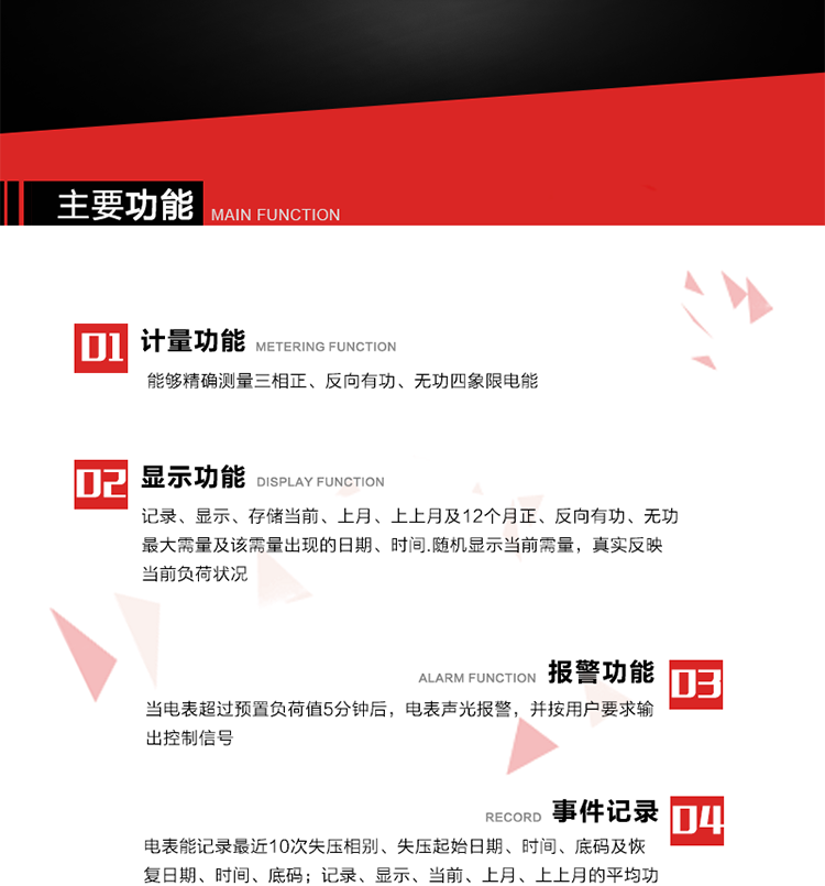 主要功能
1. 能夠精確測量三相正、反向有功、無功四象限電能。
2. 記錄、顯示、存儲當(dāng)前、上月、上上月及12個月正、反向有功、無功最大需量及該需量出現(xiàn)的日期、時間.隨機顯示當(dāng)前需量，真實反映當(dāng)前負(fù)荷狀況。
3. 實時顯示A、B、C三相電壓、電流、頻率值。
4. 實時顯示A、B、C三相視在功率、有功、無功功率值。
5. 記錄、顯示、當(dāng)前、上月、上上月的平均功率因數(shù)值。
6. 電表能記錄最近10次失壓相別、失壓起始日期、時間、底碼及恢復(fù)日期、時間、底碼。
7. 當(dāng)三相電壓失壓且電流回路的電流大于等于5％Ib時，電表判定為故障全失壓，，電表記錄失壓累計時間、累積次數(shù)。當(dāng)電壓恢復(fù)時可以顯示以上記錄。
8. 當(dāng)電表的三相電壓正常，一相或兩相的電流小于啟動電流并持續(xù)1分鐘時，電表判斷為故障失流，電表能記錄最近5次失流相別、失流起始日期、時間、底碼及恢復(fù)日期、時間、底碼。
9. 可按月記錄、顯示當(dāng)前電表總運行時間以及當(dāng)前、上月、上上月A相、B相、C相電壓越上限、越下限時間及越上限越下限時間之和，統(tǒng)計電壓合格率數(shù)據(jù)。電壓上、下限閥值可編程設(shè)置。
10. 當(dāng)電表超過預(yù)置負(fù)荷值5分鐘后，電表聲光報警，并按用戶要求輸出控制信號。