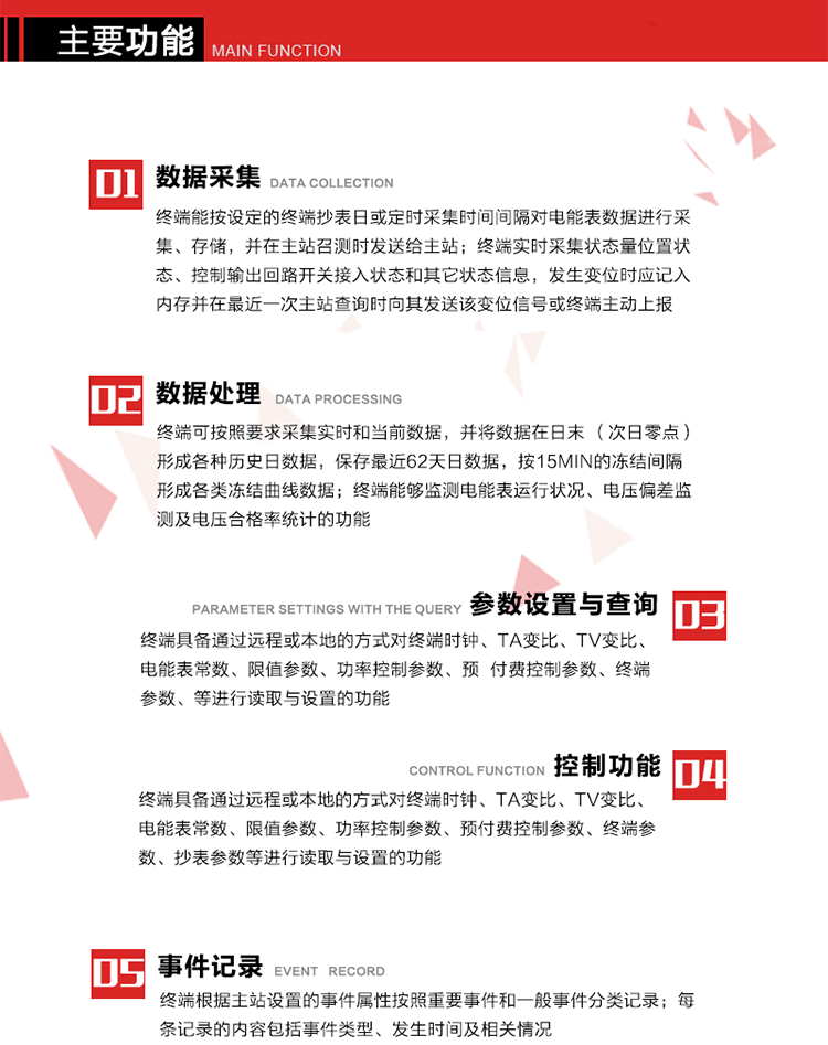 主要功能
1、數(shù)據(jù)采集器
終端能按設(shè)定的終端抄表日或定時(shí)采集時(shí)間間隔對(duì)電能表數(shù)據(jù)進(jìn)行采集、存儲(chǔ)，并在主站召測(cè)時(shí)發(fā)送給主站，終端記錄的電能表數(shù)據(jù)，應(yīng)與所連接的電能表顯示的相應(yīng)數(shù)據(jù)一致。終端實(shí)時(shí)采集狀態(tài)量位置狀態(tài)、控制輸出回路開(kāi)關(guān)接入狀態(tài)和其它狀態(tài)信息，發(fā)生變位時(shí)應(yīng)記入內(nèi)存并在最近一次主站查詢時(shí)向其發(fā)送該變位信號(hào)或終端主動(dòng)上報(bào)。終端能接收電能表輸出的脈沖，并根據(jù)電能表脈沖常數(shù)Kp（imp/kWh或imp/kvarh）、TV變比KTV、TA變比KTA計(jì)算1min平均功率，并記錄當(dāng)日、當(dāng)月功率最大值和出現(xiàn)時(shí)間。 
終端具備電壓、電流等模擬量采集功能，測(cè)量電壓、電流、功率、功率因數(shù)等，終端具有電壓監(jiān)測(cè)越限統(tǒng)計(jì)功能，其電壓準(zhǔn)確度等級(jí)為0.5；具有諧波數(shù)據(jù)統(tǒng)計(jì)功能，諧波分量準(zhǔn)確度等級(jí)為1。 
2、數(shù)據(jù)處理 
終端可按照要求采集實(shí)時(shí)和當(dāng)前數(shù)據(jù)；終端可按要求將采集的數(shù)據(jù)在日末（次日零點(diǎn)）形成各種歷史日數(shù)據(jù)，并保存最近62天日數(shù)據(jù)；終端可按要求將采集的數(shù)據(jù)按15min的凍結(jié)間隔形成各類凍結(jié)曲線數(shù)據(jù)，并保存最近30天曲線數(shù)據(jù)；終端可按要求將采集的數(shù)據(jù)在月末零點(diǎn)（每月1日零點(diǎn)）生成各種歷史月數(shù)據(jù)，并保存最近12個(gè)月的月數(shù)據(jù)。 
終端能夠監(jiān)測(cè)電能表運(yùn)行狀況、電壓偏差監(jiān)測(cè)及電壓合格率統(tǒng)計(jì)的功能；終端具有按設(shè)置的功率因數(shù)分段限值對(duì)監(jiān)測(cè)點(diǎn)的功率因數(shù)進(jìn)行分析統(tǒng)計(jì)，記錄每月功率因數(shù)越限值發(fā)生在各區(qū)段的累計(jì)時(shí)間。
3、參數(shù)設(shè)置與查詢
終端具備通過(guò)遠(yuǎn)程或本地的方式對(duì)終端時(shí)鐘、TA變比、TV變比、電能表常數(shù)、限值參數(shù)、功率控制參數(shù)、預(yù)付費(fèi)控制參數(shù)、終端參數(shù)、抄表參數(shù)等進(jìn)行讀取與設(shè)置的功能。 