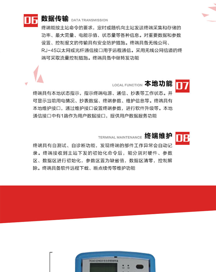 4、控制功能 
終端具備的控制功能主要分為功率定值控制（時(shí)段功控、廠休功控、營(yíng)業(yè)報(bào)停功控、當(dāng)前功率下浮功控）、電量定值控制（月電控、購(gòu)電控）、保電/剔除、遠(yuǎn)方控制這四大類。 
5、事件記錄
終端根據(jù)主站設(shè)置的事件屬性按照重要事件和一般事件分類記錄。每條記錄的內(nèi)容包括事件類型、發(fā)生時(shí)間及相關(guān)情況。對(duì)于主站設(shè)置的重要事件，當(dāng)事件發(fā)生后終端實(shí)時(shí)刷新重要事件計(jì)數(shù)器內(nèi)容，記為記錄，并可以通過(guò)主站請(qǐng)求訪問(wèn)召測(cè)事件記錄，對(duì)于采用平衡傳輸信道的終端應(yīng)直接將重要事件主動(dòng)及時(shí)上報(bào)主站。對(duì)于主站設(shè)置的一般事件，當(dāng)事件發(fā)生后終端實(shí)時(shí)刷新一般事件計(jì)數(shù)器內(nèi)容，記為事件記錄，等待主站查詢。
6、數(shù)據(jù)傳輸
終端能按主站命令的要求，定時(shí)或隨機(jī)向主站發(fā)送終端采集和存儲(chǔ)的功率、最大需量、電能示值、狀態(tài)量等各種信息。對(duì)重要數(shù)據(jù)和參數(shù)設(shè)置、控制報(bào)文的傳輸具有安全防護(hù)措施。終端具備無(wú)線公網(wǎng)、RJ-45以太網(wǎng)或光纖通信接口用于遠(yuǎn)程通信。采用無(wú)線公網(wǎng)信道的終端可采取流量控制措施。終端具備中繼轉(zhuǎn)發(fā)功能。
7、本地功能
終端具有本地狀態(tài)指示，指示終端電源、通信、抄表等工作狀態(tài)。并可顯示當(dāng)前用電情況、抄表數(shù)據(jù)、終端參數(shù)、維護(hù)信息等。終端具有本地維護(hù)接口，通過(guò)維護(hù)接口設(shè)置終端參數(shù)，進(jìn)行軟件升級(jí)等。本地通信接口中有1路作為用戶數(shù)據(jù)接口，提供用戶數(shù)據(jù)服務(wù)功能。由用戶根據(jù)需要查詢實(shí)時(shí)用電數(shù)據(jù)和參數(shù)（如用電曲線、時(shí)段費(fèi)率、購(gòu)用電信息等）、供電信息（如停限電通知、電價(jià)信息、催費(fèi)信息等）、告警信息等。
8、終端維護(hù) 終端具有自測(cè)試、自診斷功能，發(fā)現(xiàn)終端的部件工作異常會(huì)自動(dòng)記錄。終端接收到主站下發(fā)的初始化命令后，能分別對(duì)硬件、參數(shù)區(qū)、數(shù)據(jù)區(qū)進(jìn)行初始化，參數(shù)區(qū)置為缺省值，數(shù)據(jù)區(qū)清零，控制解除。終端具備軟件遠(yuǎn)程下載、斷點(diǎn)續(xù)傳等維護(hù)功能。