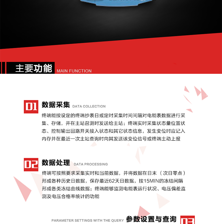 主要功能
1、數(shù)據(jù)采集器
終端能按設(shè)定的終端抄表日或定時(shí)采集時(shí)間間隔對(duì)電能表數(shù)據(jù)進(jìn)行采集、存儲(chǔ)，并在主站召測(cè)時(shí)發(fā)送給主站，終端記錄的電能表數(shù)據(jù)，應(yīng)與所連接的電能表顯示的相應(yīng)數(shù)據(jù)一致。終端實(shí)時(shí)采集狀態(tài)量位置狀態(tài)、控制輸出回路開關(guān)接入狀態(tài)和其它狀態(tài)信息，發(fā)生變位時(shí)應(yīng)記入內(nèi)存并在最近一次主站查詢時(shí)向其發(fā)送該變位信號(hào)或終端主動(dòng)上報(bào)。終端能接收電能表輸出的脈沖，并根據(jù)電能表脈沖常數(shù)Kp（imp/kWh或imp/kvarh）、TV變比KTV、TA變比KTA計(jì)算1min平均功率，并記錄當(dāng)日、當(dāng)月功率最大值和出現(xiàn)時(shí)間。 
終端具備電壓、電流等模擬量采集功能，測(cè)量電壓、電流、功率、功率因數(shù)等，終端具有電壓監(jiān)測(cè)越限統(tǒng)計(jì)功能，其電壓準(zhǔn)確度等級(jí)為0.5；具有諧波數(shù)據(jù)統(tǒng)計(jì)功能，諧波分量準(zhǔn)確度等級(jí)為1。 
2、數(shù)據(jù)處理 
終端可按照要求采集實(shí)時(shí)和當(dāng)前數(shù)據(jù)；終端可按要求將采集的數(shù)據(jù)在日末（次日零點(diǎn)）形成各種歷史日數(shù)據(jù)，并保存最近62天日數(shù)據(jù)；終端可按要求將采集的數(shù)據(jù)按15min的凍結(jié)間隔形成各類凍結(jié)曲線數(shù)據(jù)，并保存最近30天曲線數(shù)據(jù)；終端可按要求將采集的數(shù)據(jù)在月末零點(diǎn)（每月1日零點(diǎn)）生成各種歷史月數(shù)據(jù)，并保存最近12個(gè)月的月數(shù)據(jù)。 
終端能夠監(jiān)測(cè)電能表運(yùn)行狀況、電壓偏差監(jiān)測(cè)及電壓合格率統(tǒng)計(jì)的功能；終端具有按設(shè)置的功率因數(shù)分段限值對(duì)監(jiān)測(cè)點(diǎn)的功率因數(shù)進(jìn)行分析統(tǒng)計(jì)，記錄每月功率因數(shù)越限值發(fā)生在各區(qū)段的累計(jì)時(shí)間。
3、參數(shù)設(shè)置與查詢
終端具備通過(guò)遠(yuǎn)程或本地的方式對(duì)終端時(shí)鐘、TA變比、TV變比、電能表常數(shù)、限值參數(shù)、功率控制參數(shù)、預(yù)付費(fèi)控制參數(shù)、終端參數(shù)、抄表參數(shù)等進(jìn)行讀取與設(shè)置的功能。 
4、控制功能 
終端具備的控制功能主要分為功率定值控制（時(shí)段功控、廠休功控、營(yíng)業(yè)報(bào)停功控、當(dāng)前功率下浮功控）、電量定值控制（月電控、購(gòu)電控）、保電/剔除、遠(yuǎn)方控制這四大類。 